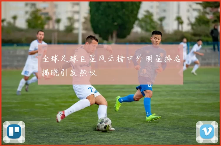 全球足球巨星风云榜中外明星排名揭晓引发热议