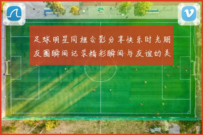足球明星同框合影分享快乐时光朋友圈瞬间记录精彩瞬间与友谊的美好回忆