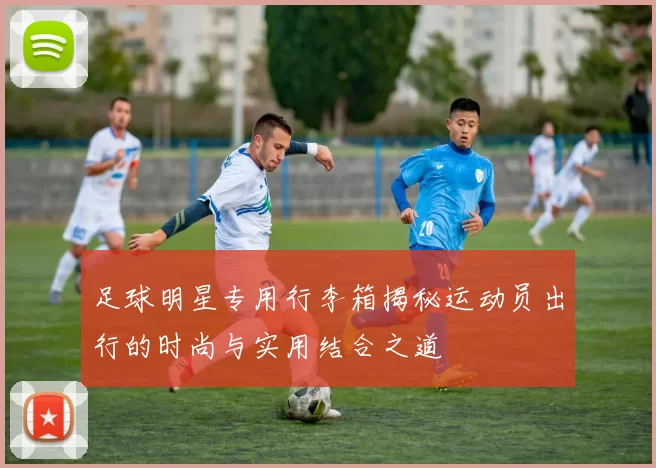 足球明星专用行李箱揭秘运动员出行的时尚与实用结合之道