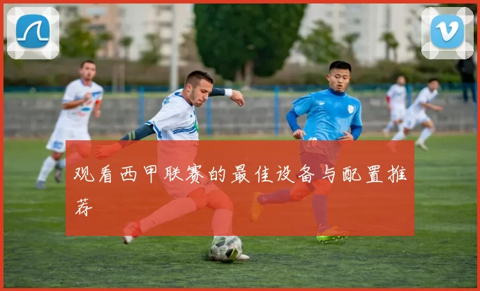 观看西甲联赛的最佳设备与配置推荐