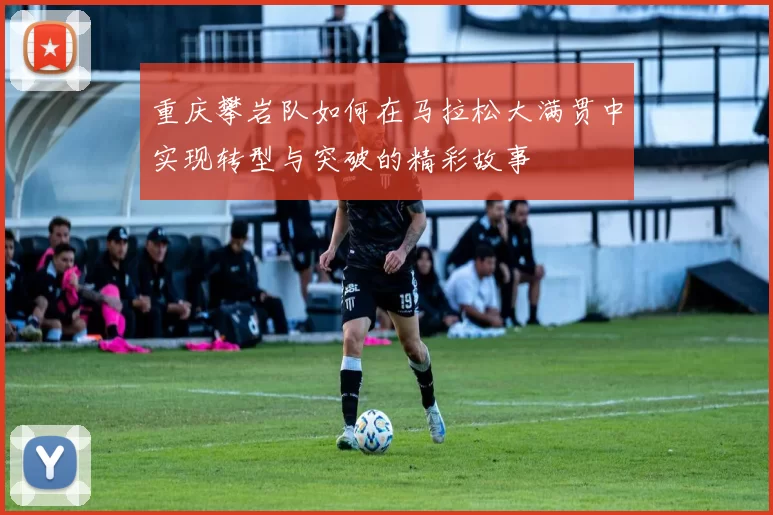 重庆攀岩队如何在马拉松大满贯中实现转型与突破的精彩故事