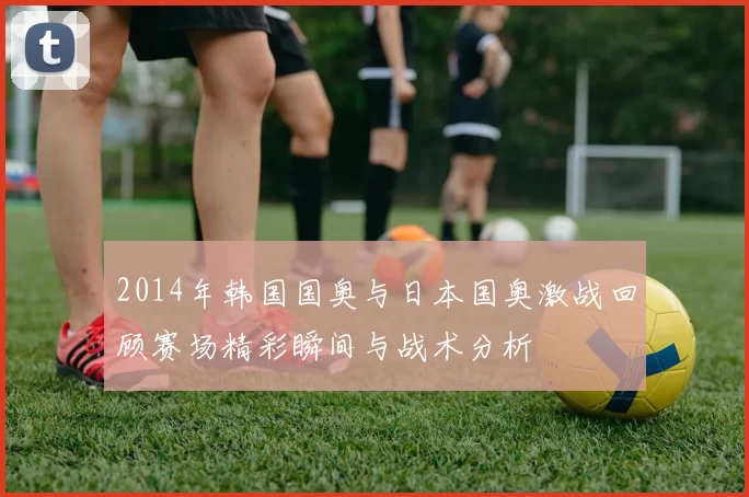 2014年韩国国奥与日本国奥激战回顾赛场精彩瞬间与战术分析