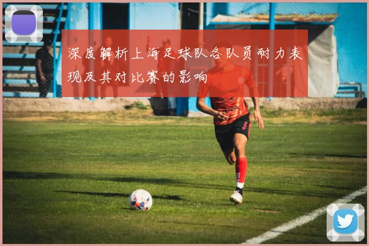 深度解析上海足球队各队员耐力表现及其对比赛的影响