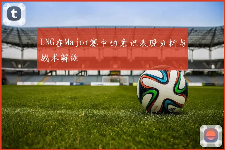 LNG在Major赛中的意识表现分析与战术解读
