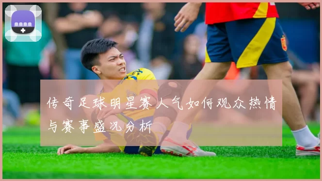 传奇足球明星赛人气如何观众热情与赛事盛况分析