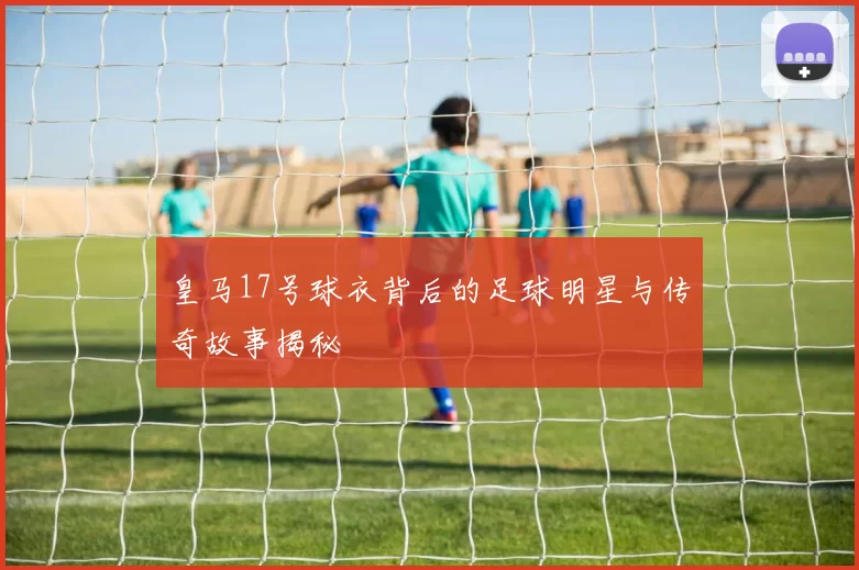 皇马17号球衣背后的足球明星与传奇故事揭秘