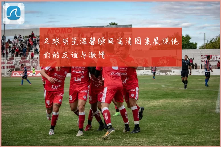 足球明星温馨瞬间高清图集展现他们的友谊与激情