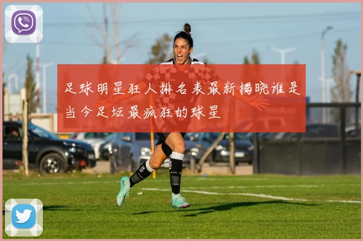 足球明星狂人排名表最新揭晓谁是当今足坛最疯狂的球星
