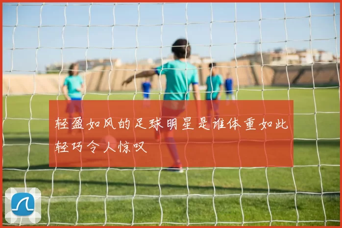 轻盈如风的足球明星是谁体重如此轻巧令人惊叹