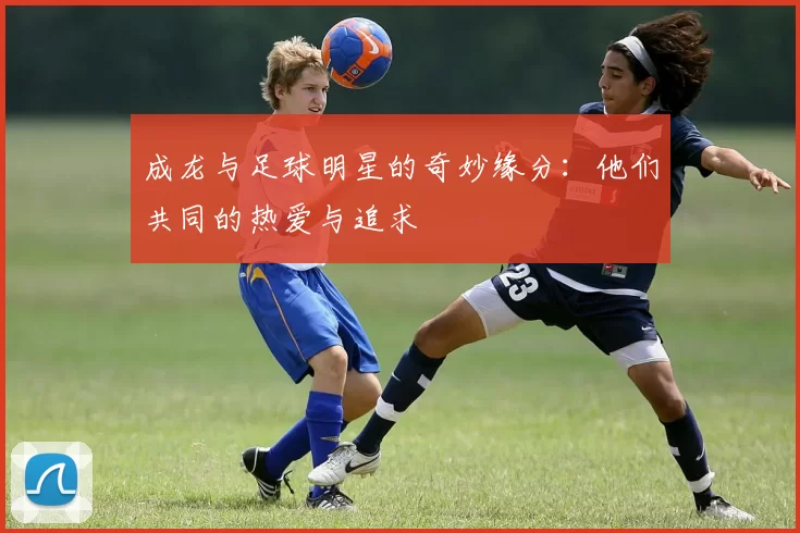 成龙与足球明星的奇妙缘分：他们共同的热爱与追求