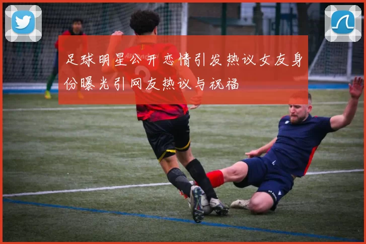 足球明星公开恋情引发热议女友身份曝光引网友热议与祝福