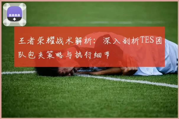 王者荣耀战术解析：深入剖析TES团队包夹策略与执行细节