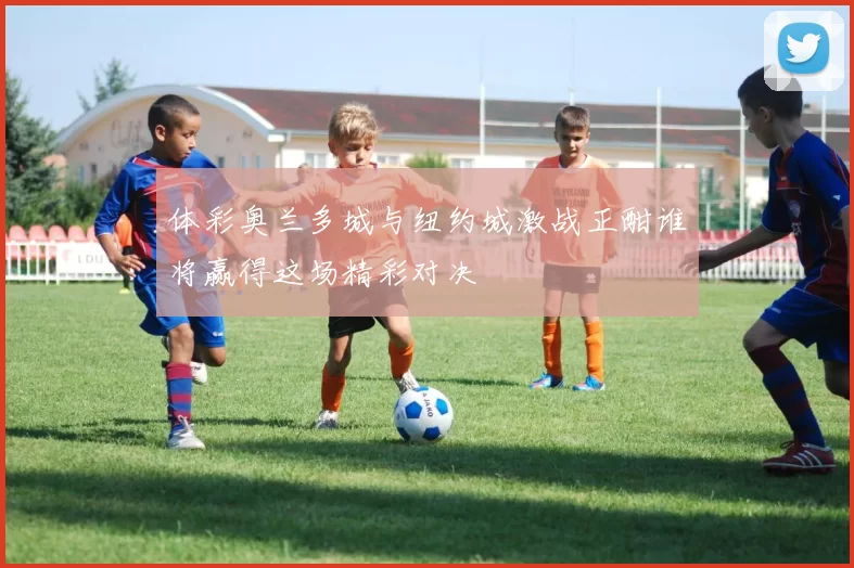 体彩奥兰多城与纽约城激战正酣谁将赢得这场精彩对决