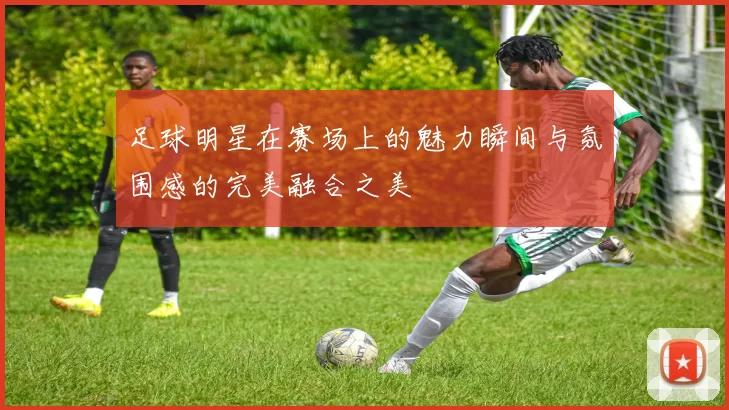 足球明星在赛场上的魅力瞬间与氛围感的完美融合之美