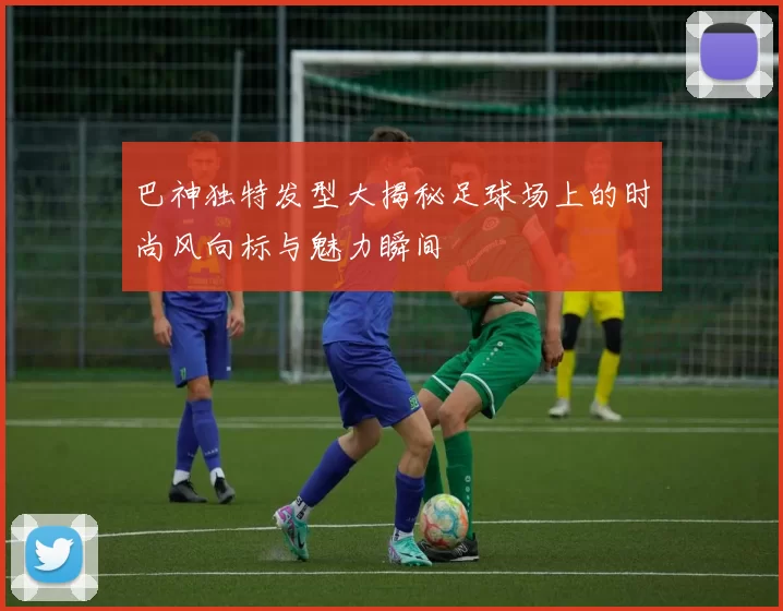 巴神独特发型大揭秘足球场上的时尚风向标与魅力瞬间