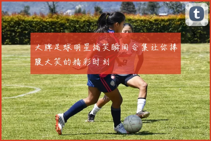 大牌足球明星搞笑瞬间合集让你捧腹大笑的精彩时刻