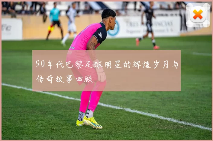 90年代巴黎足球明星的辉煌岁月与传奇故事回顾