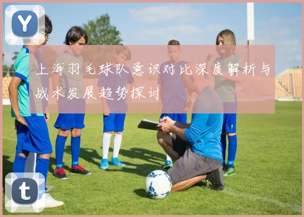 上海羽毛球队意识对比深度解析与战术发展趋势探讨