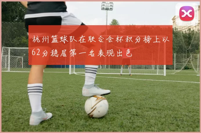 杭州篮球队在联合会杯积分榜上以62分稳居第一名表现出色