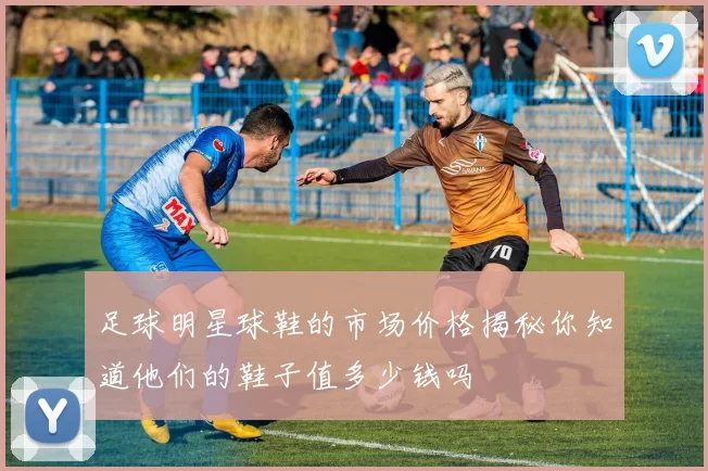 足球明星球鞋的市场价格揭秘你知道他们的鞋子值多少钱吗