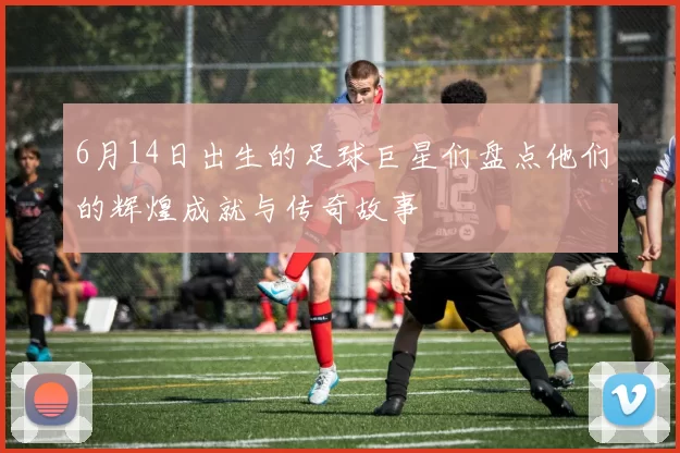 6月14日出生的足球巨星们盘点他们的辉煌成就与传奇故事