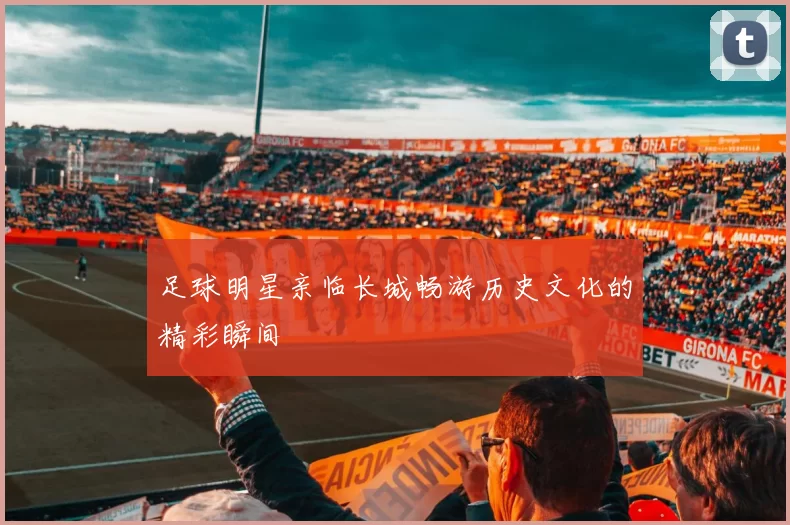足球明星亲临长城畅游历史文化的精彩瞬间