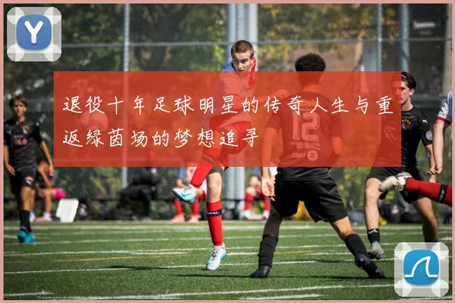 退役十年足球明星的传奇人生与重返绿茵场的梦想追寻