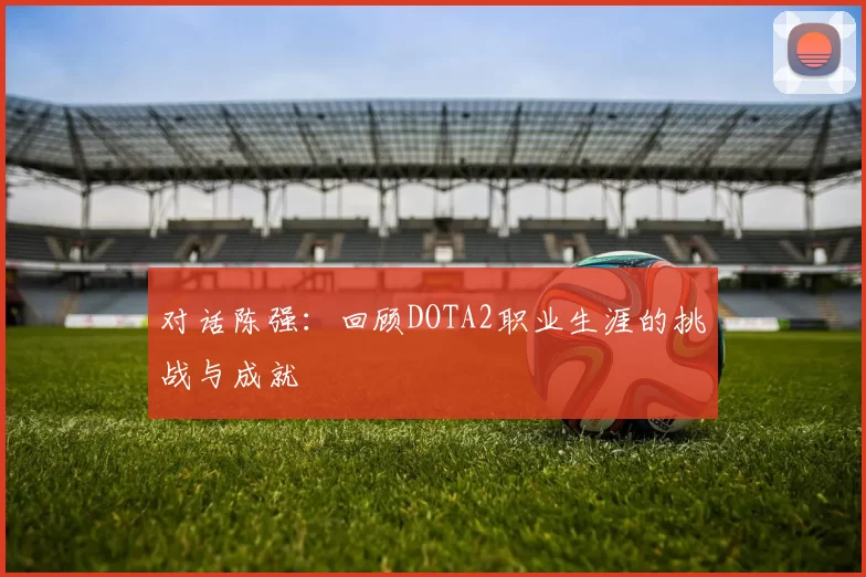 对话陈强：回顾DOTA2职业生涯的挑战与成就