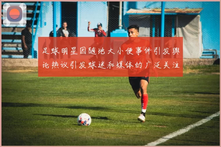足球明星因随地大小便事件引发舆论热议引发球迷和媒体的广泛关注与讨论