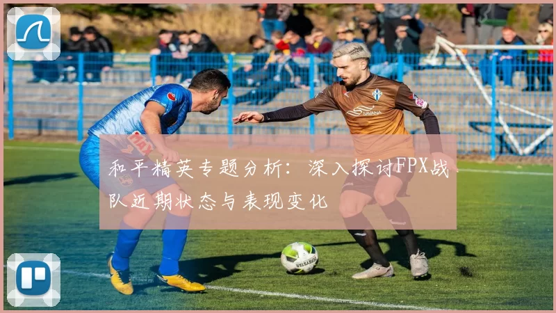 和平精英专题分析：深入探讨FPX战队近期状态与表现变化