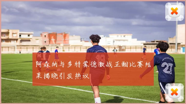 阿森纳与多特蒙德激战正酣比赛结果揭晓引发热议