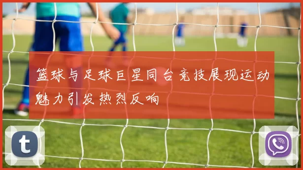 篮球与足球巨星同台竞技展现运动魅力引发热烈反响