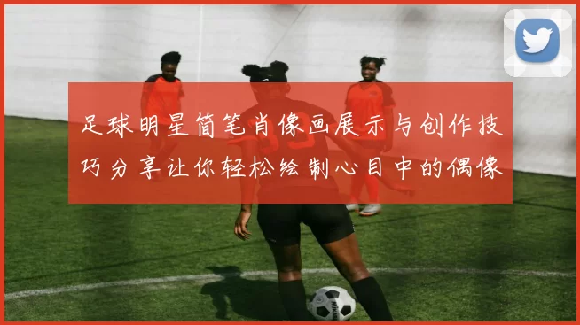 足球明星简笔肖像画展示与创作技巧分享让你轻松绘制心目中的偶像