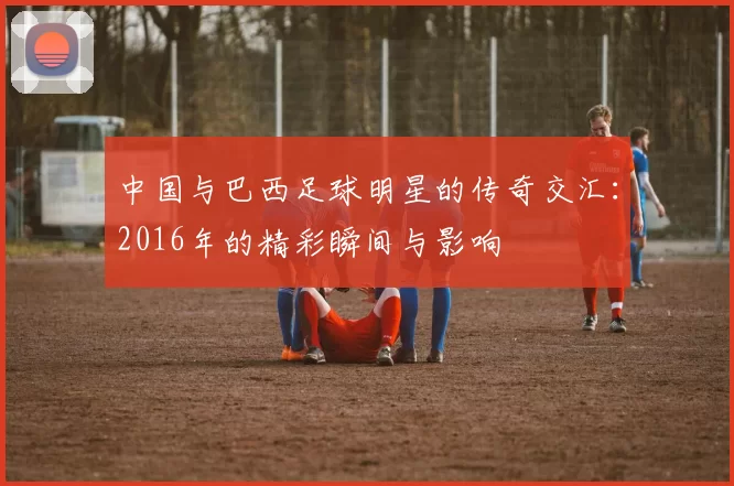 中国与巴西足球明星的传奇交汇：2016年的精彩瞬间与影响