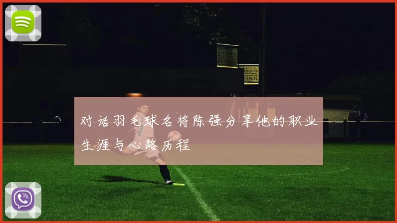 对话羽毛球名将陈强分享他的职业生涯与心路历程