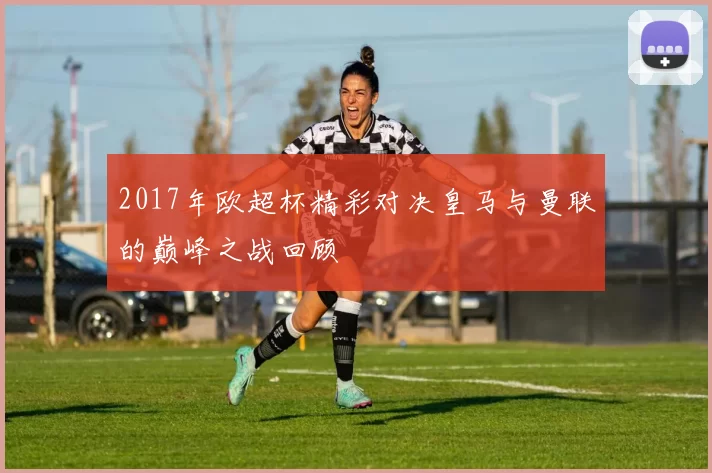 2017年欧超杯精彩对决皇马与曼联的巅峰之战回顾