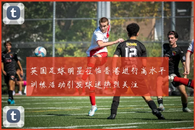 英国足球明星莅临香港进行高水平训练活动引发球迷热烈关注