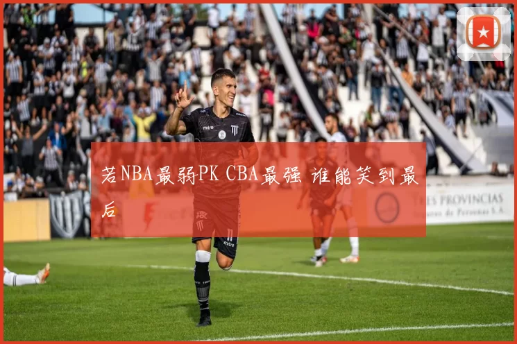若NBA最弱PK CBA最强 谁能笑到最后