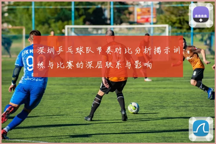 深圳乒乓球队节奏对比分析揭示训练与比赛的深层联系与影响