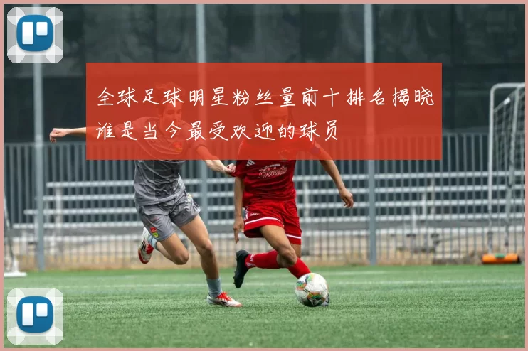 全球足球明星粉丝量前十排名揭晓谁是当今最受欢迎的球员