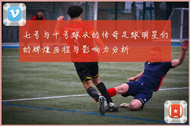 七号与十号球衣的传奇足球明星们的辉煌历程与影响力分析