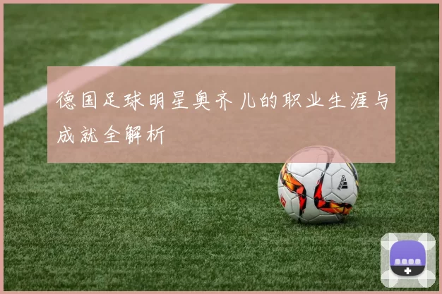 德国足球明星奥齐儿的职业生涯与成就全解析