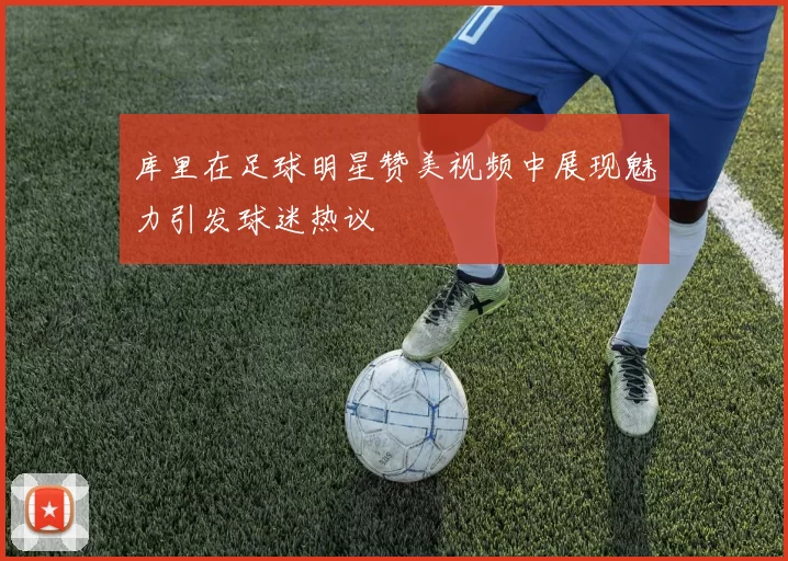 库里在足球明星赞美视频中展现魅力引发球迷热议