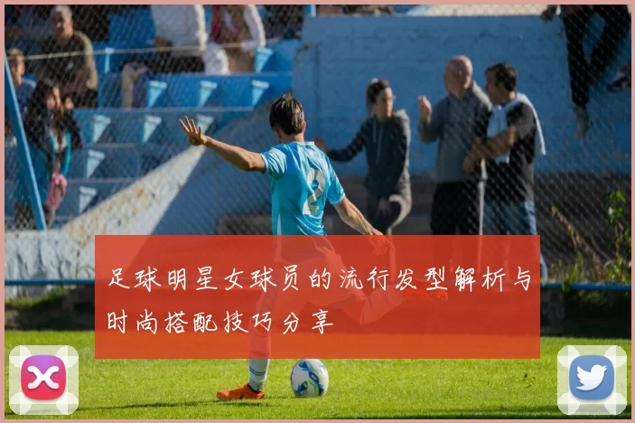 足球明星女球员的流行发型解析与时尚搭配技巧分享