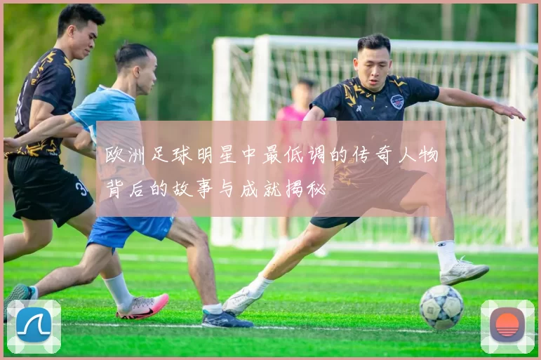 欧洲足球明星中最低调的传奇人物背后的故事与成就揭秘