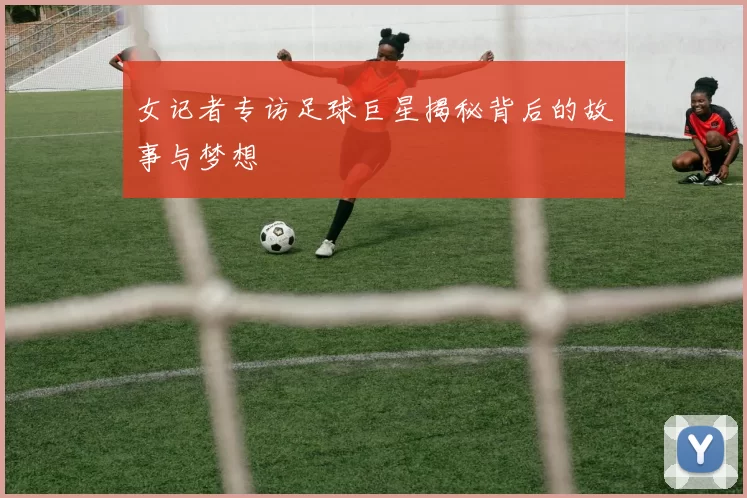 女记者专访足球巨星揭秘背后的故事与梦想