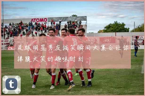 足球明星男友搞笑瞬间大集合让你捧腹大笑的趣味时刻