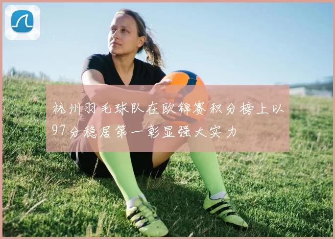 杭州羽毛球队在欧锦赛积分榜上以97分稳居第一彰显强大实力