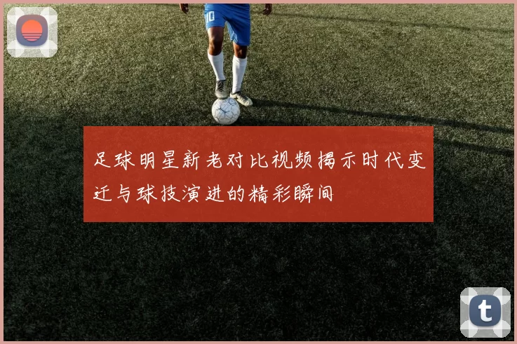 足球明星新老对比视频揭示时代变迁与球技演进的精彩瞬间