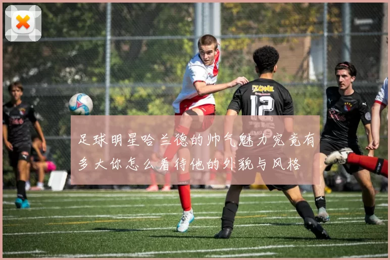 足球明星哈兰德的帅气魅力究竟有多大你怎么看待他的外貌与风格
